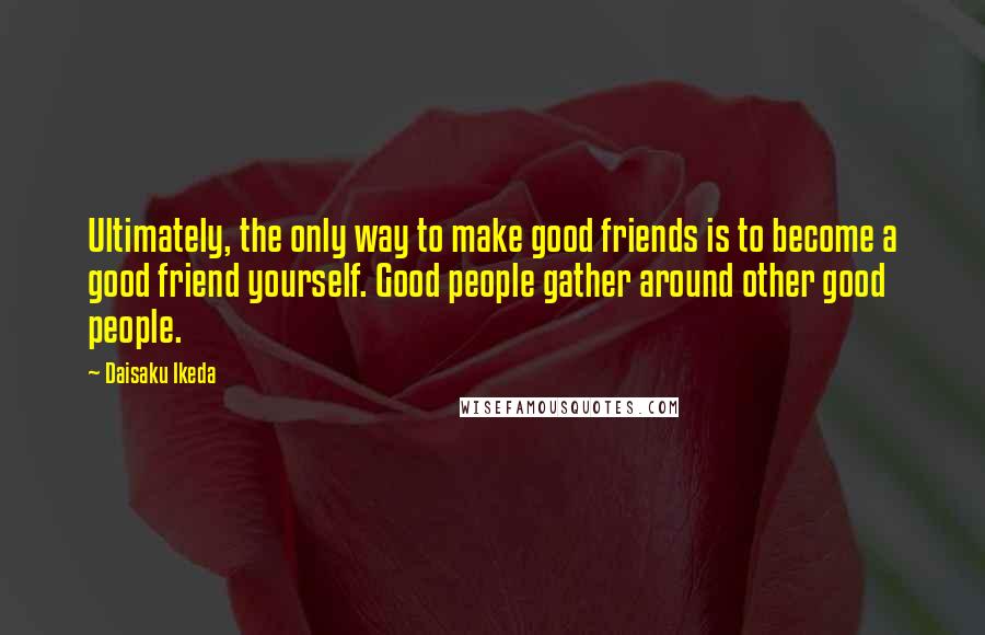 Daisaku Ikeda Quotes: Ultimately, the only way to make good friends is to become a good friend yourself. Good people gather around other good people.