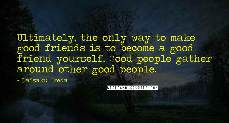 Daisaku Ikeda Quotes: Ultimately, the only way to make good friends is to become a good friend yourself. Good people gather around other good people.