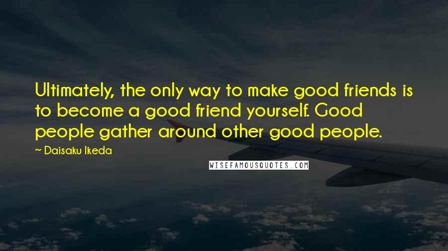 Daisaku Ikeda Quotes: Ultimately, the only way to make good friends is to become a good friend yourself. Good people gather around other good people.