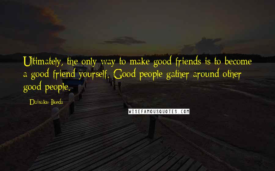 Daisaku Ikeda Quotes: Ultimately, the only way to make good friends is to become a good friend yourself. Good people gather around other good people.