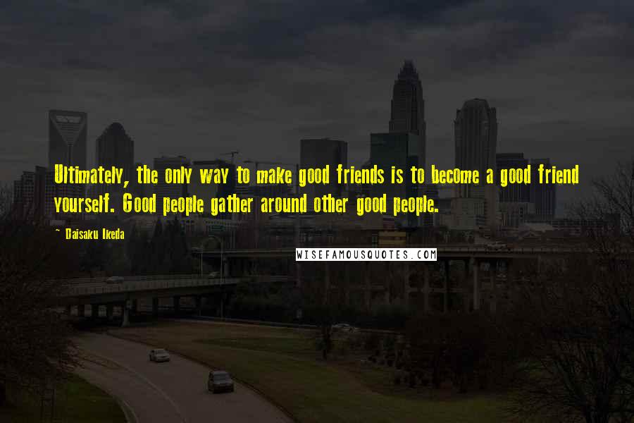 Daisaku Ikeda Quotes: Ultimately, the only way to make good friends is to become a good friend yourself. Good people gather around other good people.