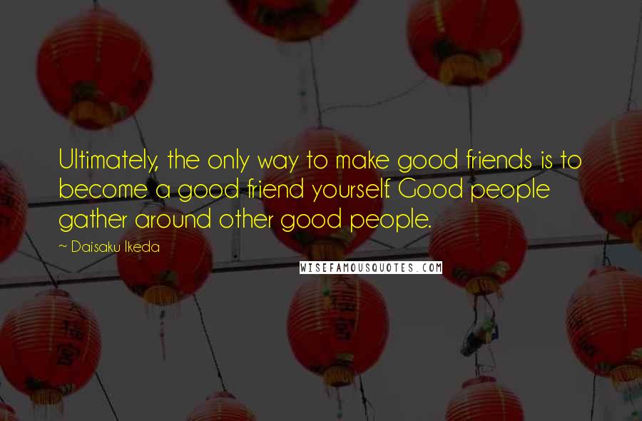 Daisaku Ikeda Quotes: Ultimately, the only way to make good friends is to become a good friend yourself. Good people gather around other good people.