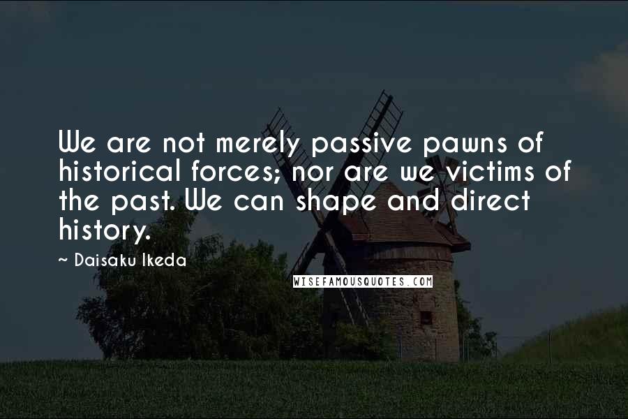 Daisaku Ikeda Quotes: We are not merely passive pawns of historical forces; nor are we victims of the past. We can shape and direct history.