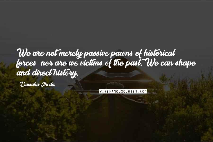 Daisaku Ikeda Quotes: We are not merely passive pawns of historical forces; nor are we victims of the past. We can shape and direct history.