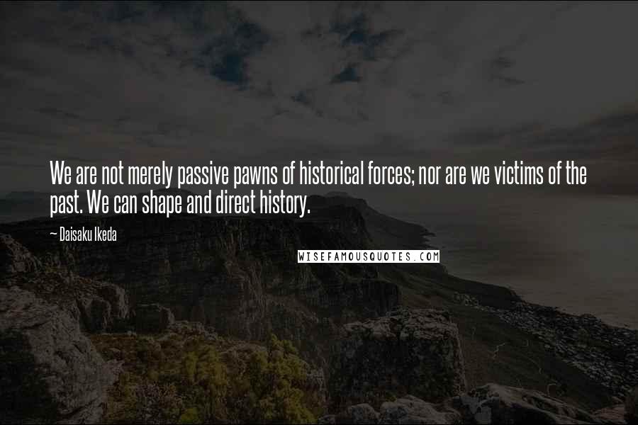 Daisaku Ikeda Quotes: We are not merely passive pawns of historical forces; nor are we victims of the past. We can shape and direct history.