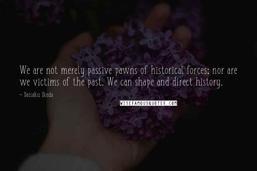 Daisaku Ikeda Quotes: We are not merely passive pawns of historical forces; nor are we victims of the past. We can shape and direct history.