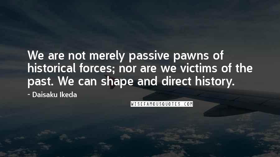 Daisaku Ikeda Quotes: We are not merely passive pawns of historical forces; nor are we victims of the past. We can shape and direct history.