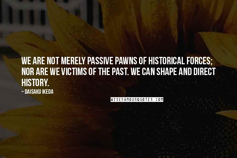 Daisaku Ikeda Quotes: We are not merely passive pawns of historical forces; nor are we victims of the past. We can shape and direct history.