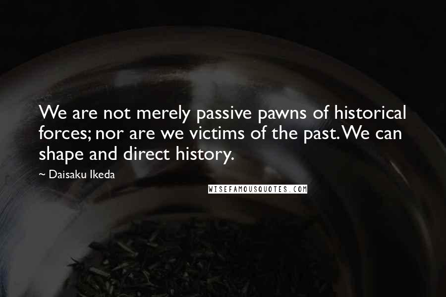 Daisaku Ikeda Quotes: We are not merely passive pawns of historical forces; nor are we victims of the past. We can shape and direct history.