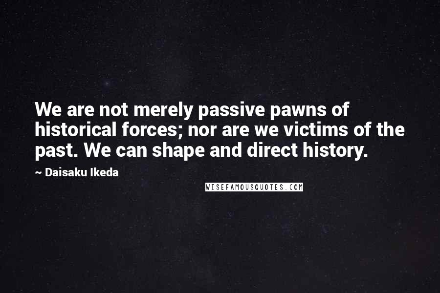 Daisaku Ikeda Quotes: We are not merely passive pawns of historical forces; nor are we victims of the past. We can shape and direct history.