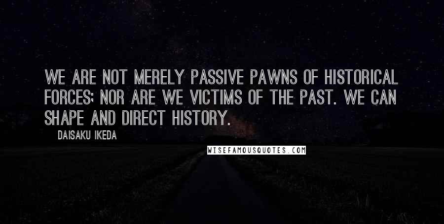 Daisaku Ikeda Quotes: We are not merely passive pawns of historical forces; nor are we victims of the past. We can shape and direct history.