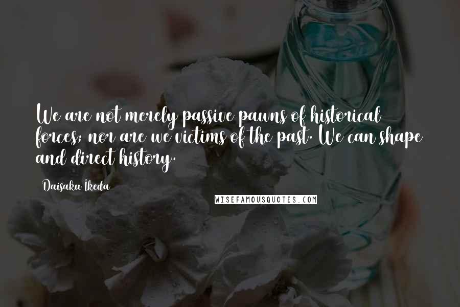 Daisaku Ikeda Quotes: We are not merely passive pawns of historical forces; nor are we victims of the past. We can shape and direct history.