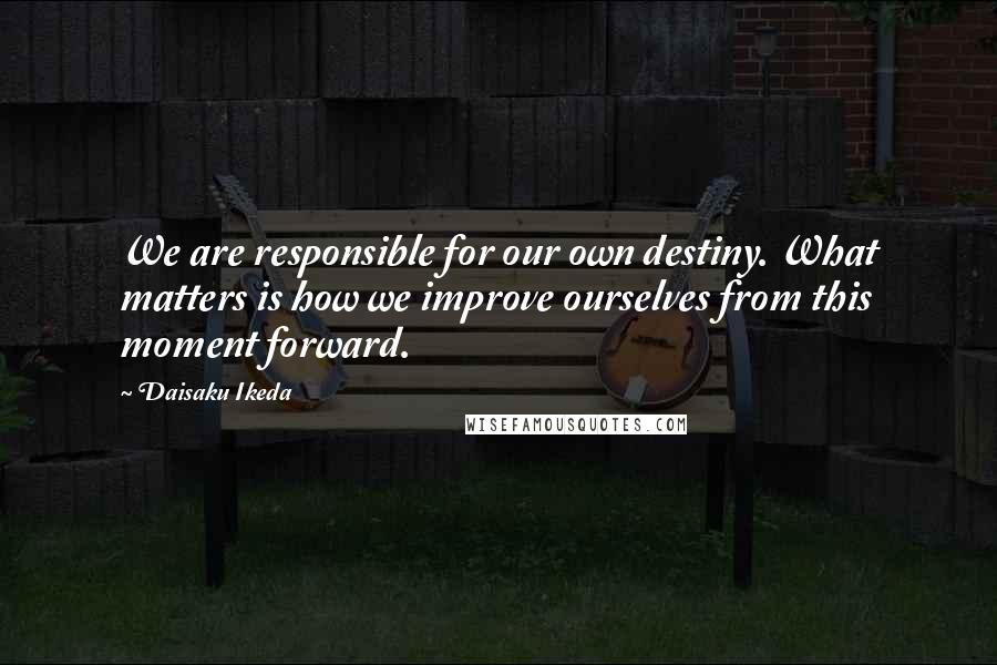 Daisaku Ikeda Quotes: We are responsible for our own destiny. What matters is how we improve ourselves from this moment forward.