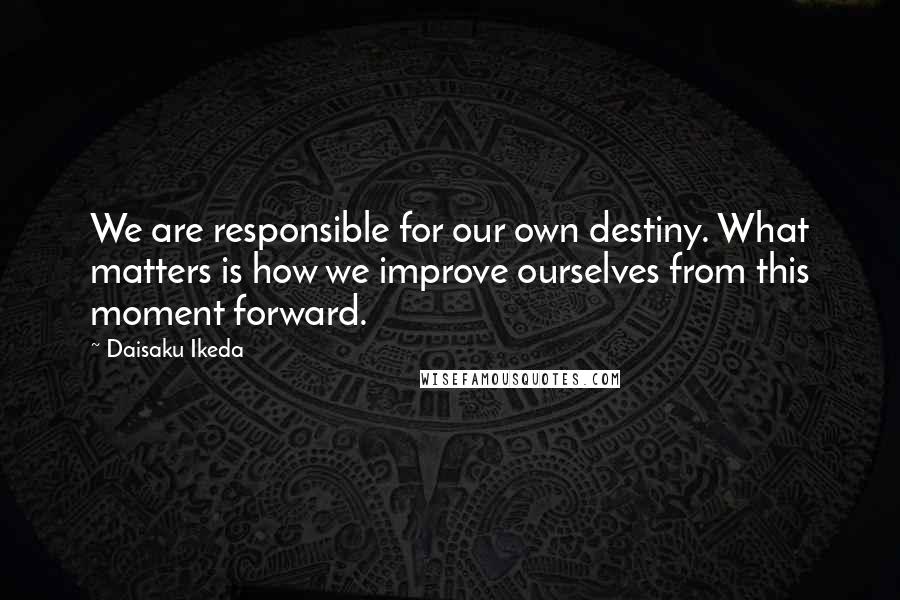 Daisaku Ikeda Quotes: We are responsible for our own destiny. What matters is how we improve ourselves from this moment forward.