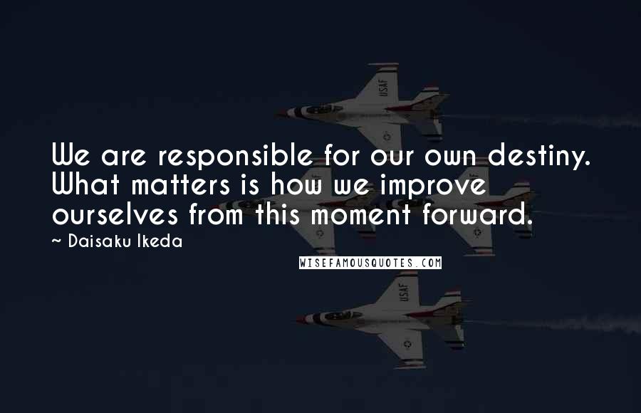 Daisaku Ikeda Quotes: We are responsible for our own destiny. What matters is how we improve ourselves from this moment forward.