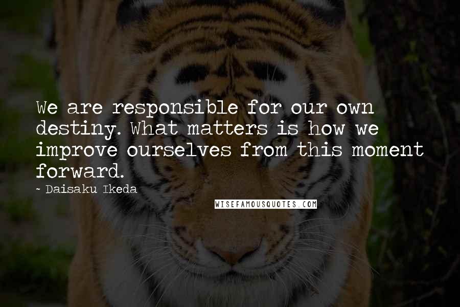 Daisaku Ikeda Quotes: We are responsible for our own destiny. What matters is how we improve ourselves from this moment forward.