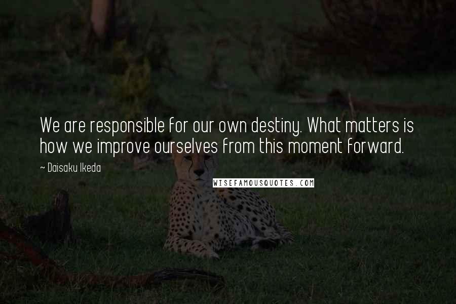 Daisaku Ikeda Quotes: We are responsible for our own destiny. What matters is how we improve ourselves from this moment forward.