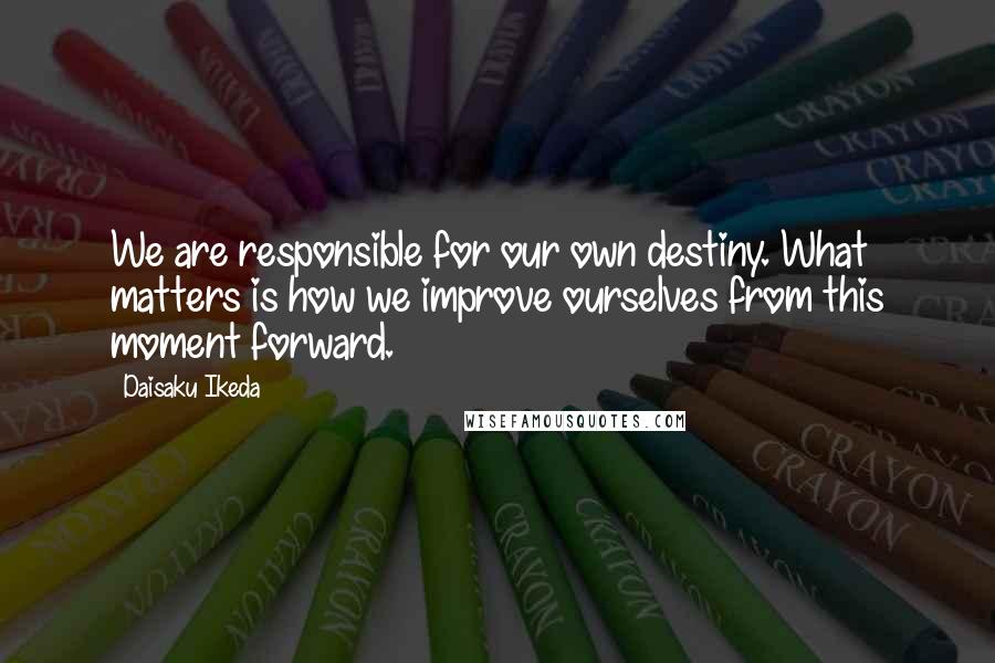 Daisaku Ikeda Quotes: We are responsible for our own destiny. What matters is how we improve ourselves from this moment forward.