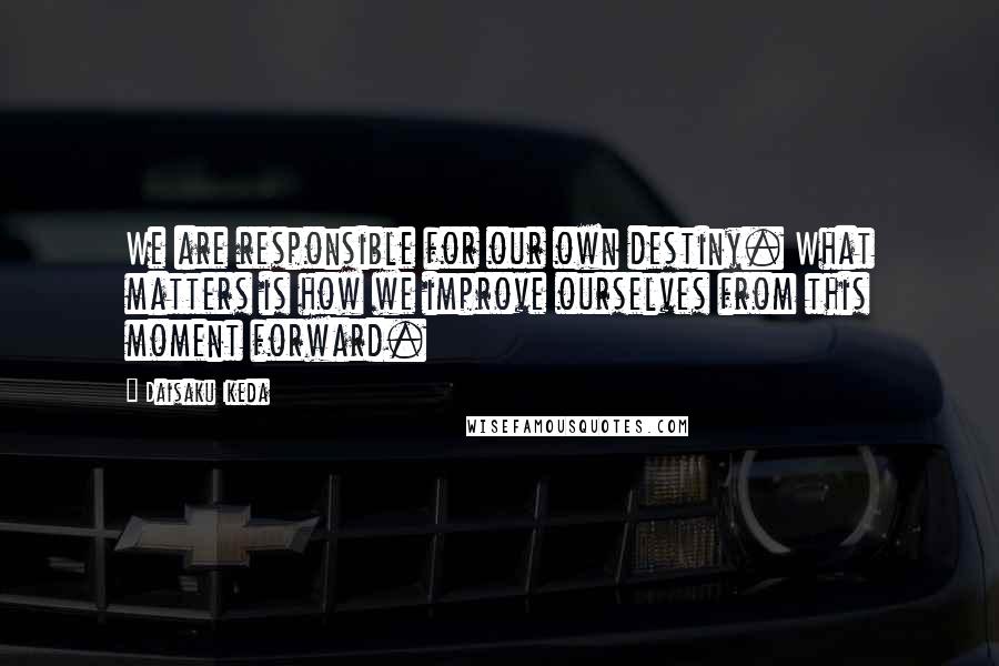 Daisaku Ikeda Quotes: We are responsible for our own destiny. What matters is how we improve ourselves from this moment forward.