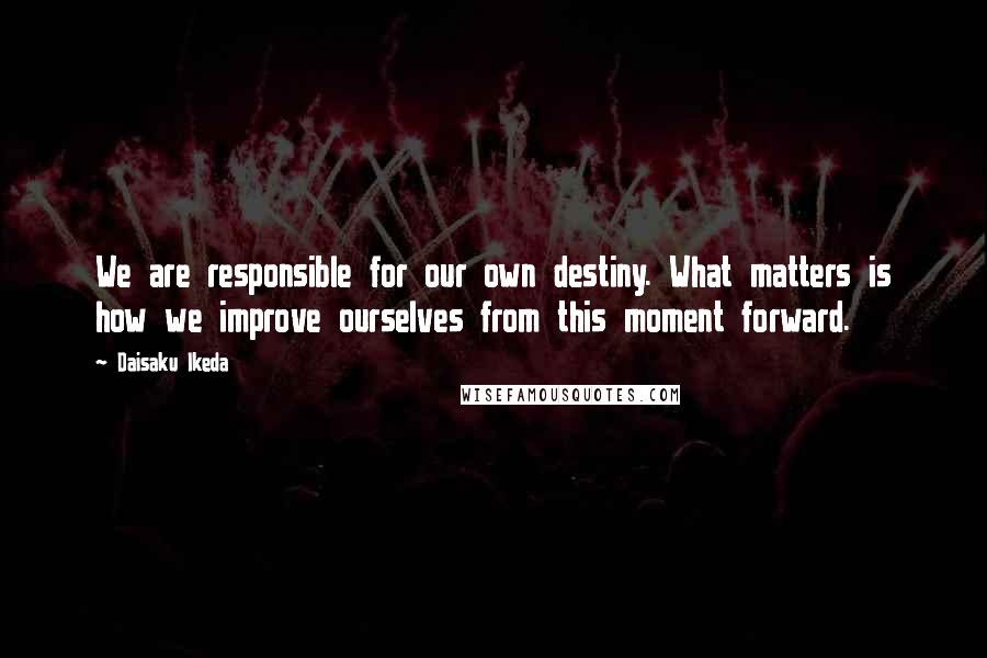 Daisaku Ikeda Quotes: We are responsible for our own destiny. What matters is how we improve ourselves from this moment forward.