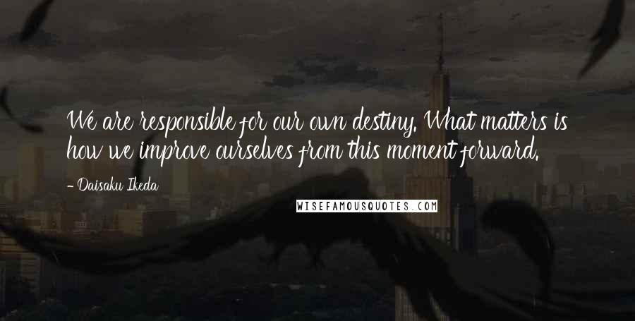 Daisaku Ikeda Quotes: We are responsible for our own destiny. What matters is how we improve ourselves from this moment forward.