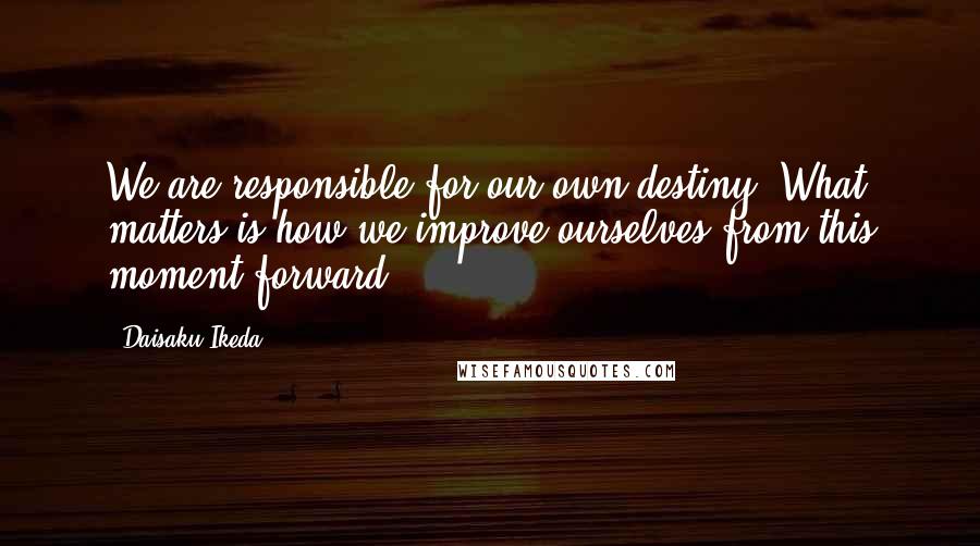 Daisaku Ikeda Quotes: We are responsible for our own destiny. What matters is how we improve ourselves from this moment forward.