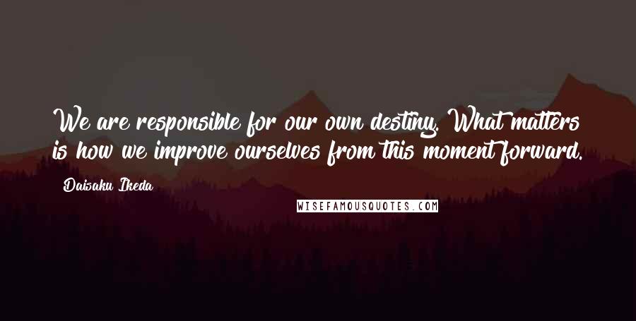 Daisaku Ikeda Quotes: We are responsible for our own destiny. What matters is how we improve ourselves from this moment forward.