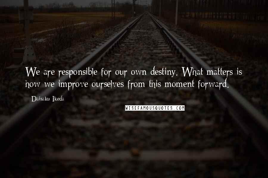 Daisaku Ikeda Quotes: We are responsible for our own destiny. What matters is how we improve ourselves from this moment forward.