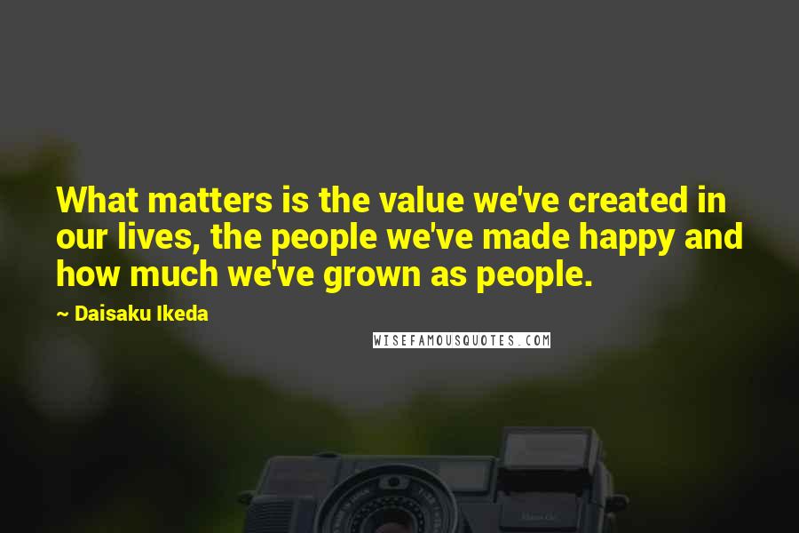 Daisaku Ikeda Quotes: What matters is the value we've created in our lives, the people we've made happy and how much we've grown as people.