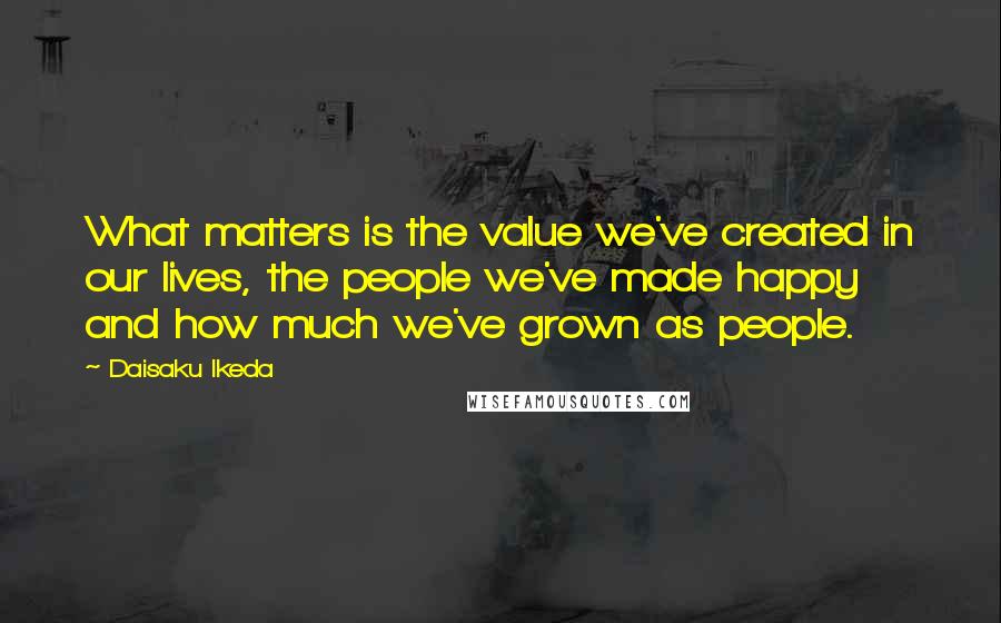 Daisaku Ikeda Quotes: What matters is the value we've created in our lives, the people we've made happy and how much we've grown as people.