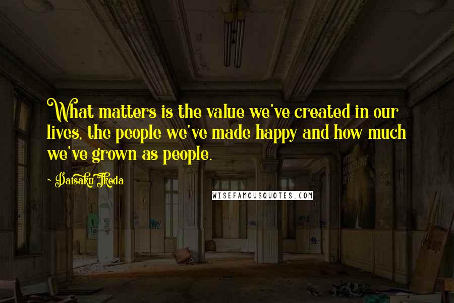 Daisaku Ikeda Quotes: What matters is the value we've created in our lives, the people we've made happy and how much we've grown as people.