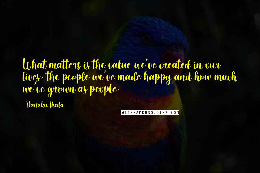 Daisaku Ikeda Quotes: What matters is the value we've created in our lives, the people we've made happy and how much we've grown as people.