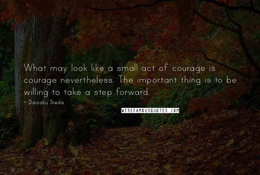 Daisaku Ikeda Quotes: What may look like a small act of courage is courage nevertheless. The important thing is to be willing to take a step forward.