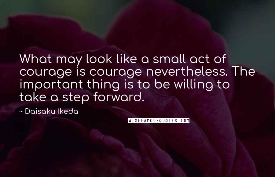 Daisaku Ikeda Quotes: What may look like a small act of courage is courage nevertheless. The important thing is to be willing to take a step forward.