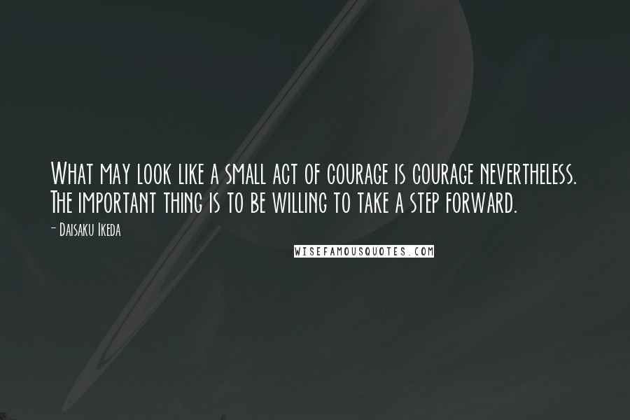 Daisaku Ikeda Quotes: What may look like a small act of courage is courage nevertheless. The important thing is to be willing to take a step forward.