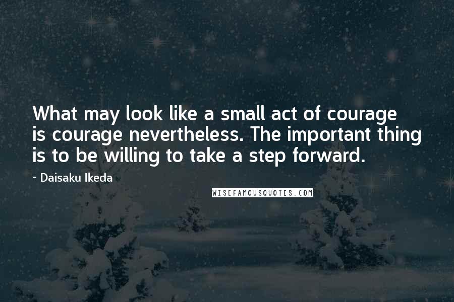 Daisaku Ikeda Quotes: What may look like a small act of courage is courage nevertheless. The important thing is to be willing to take a step forward.