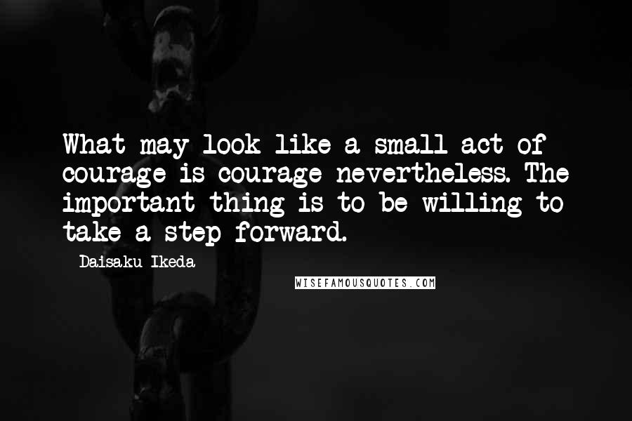 Daisaku Ikeda Quotes: What may look like a small act of courage is courage nevertheless. The important thing is to be willing to take a step forward.