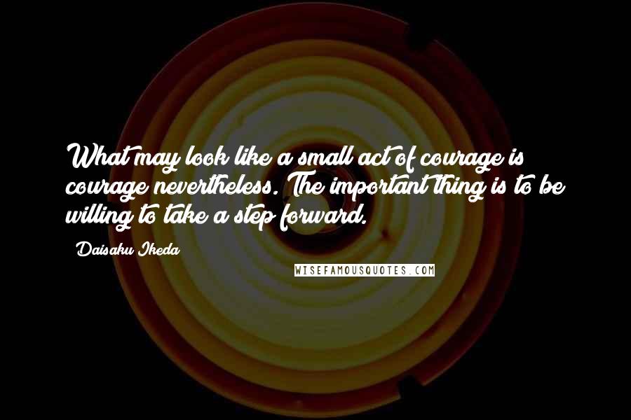 Daisaku Ikeda Quotes: What may look like a small act of courage is courage nevertheless. The important thing is to be willing to take a step forward.