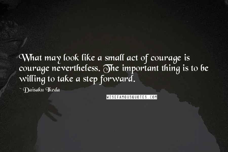 Daisaku Ikeda Quotes: What may look like a small act of courage is courage nevertheless. The important thing is to be willing to take a step forward.