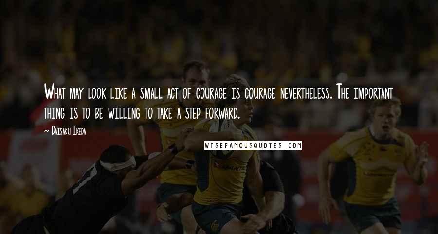 Daisaku Ikeda Quotes: What may look like a small act of courage is courage nevertheless. The important thing is to be willing to take a step forward.