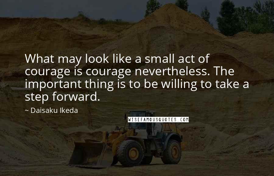 Daisaku Ikeda Quotes: What may look like a small act of courage is courage nevertheless. The important thing is to be willing to take a step forward.