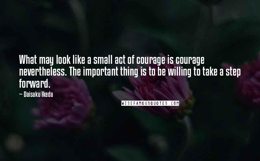 Daisaku Ikeda Quotes: What may look like a small act of courage is courage nevertheless. The important thing is to be willing to take a step forward.