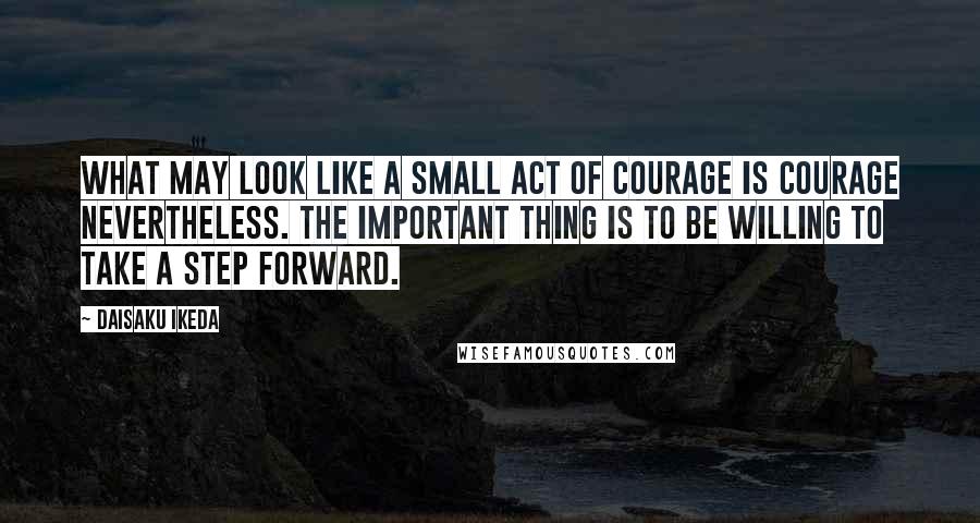 Daisaku Ikeda Quotes: What may look like a small act of courage is courage nevertheless. The important thing is to be willing to take a step forward.