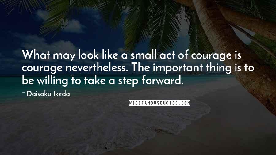 Daisaku Ikeda Quotes: What may look like a small act of courage is courage nevertheless. The important thing is to be willing to take a step forward.