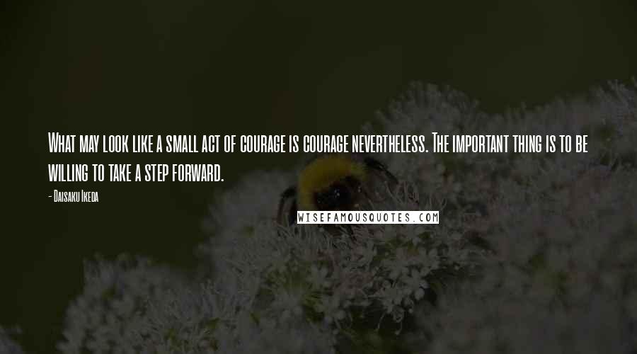 Daisaku Ikeda Quotes: What may look like a small act of courage is courage nevertheless. The important thing is to be willing to take a step forward.