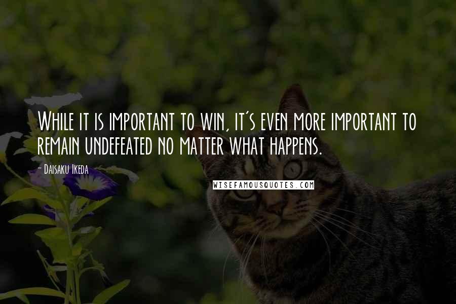 Daisaku Ikeda Quotes: While it is important to win, it's even more important to remain undefeated no matter what happens.