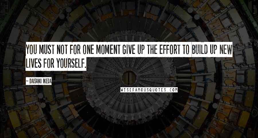 Daisaku Ikeda Quotes: You must not for one moment give up the effort to build up new lives for yourself.