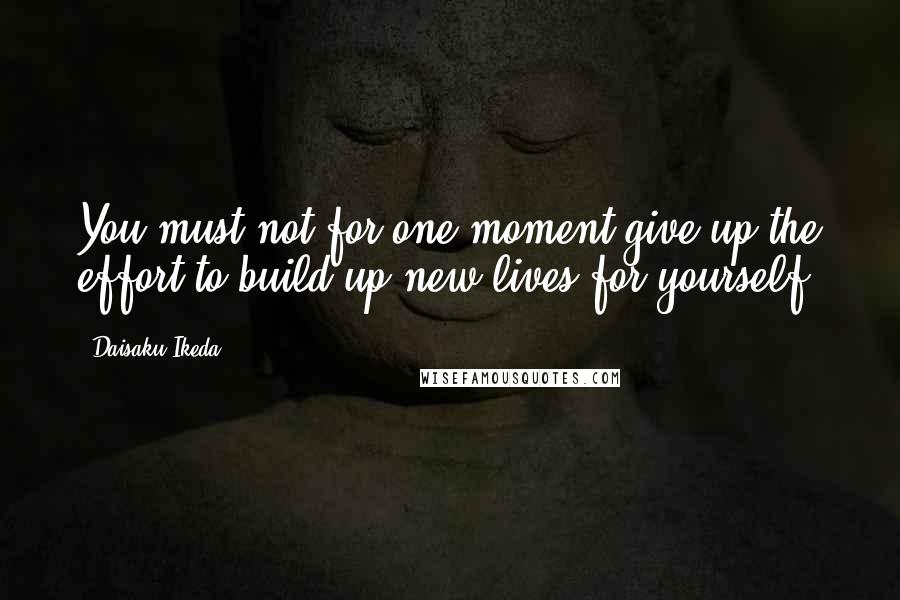 Daisaku Ikeda Quotes: You must not for one moment give up the effort to build up new lives for yourself.