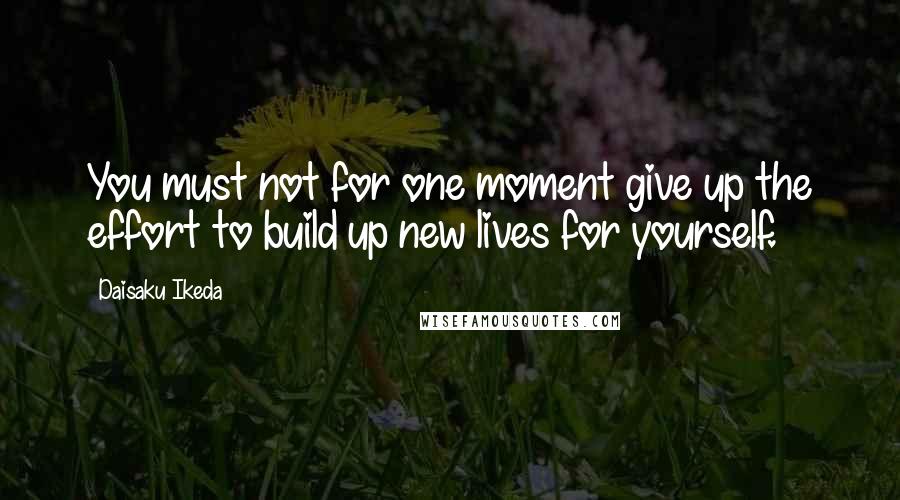 Daisaku Ikeda Quotes: You must not for one moment give up the effort to build up new lives for yourself.