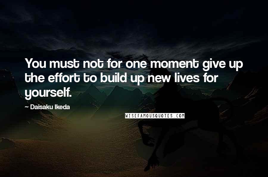 Daisaku Ikeda Quotes: You must not for one moment give up the effort to build up new lives for yourself.